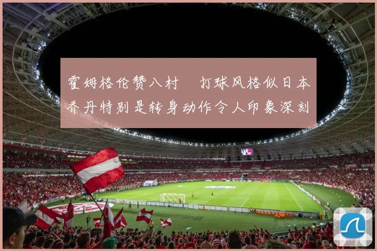 霍姆格伦赞八村塁打球风格似日本乔丹特别是转身动作令人印象深刻