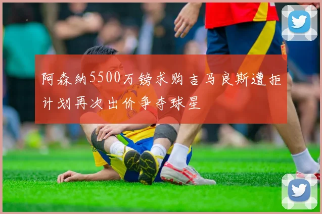 阿森纳5500万镑求购吉马良斯遭拒计划再次出价争夺球星