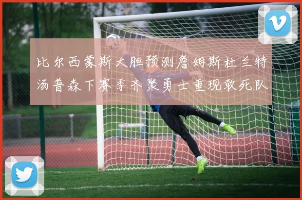 比尔西蒙斯大胆预测詹姆斯杜兰特汤普森下赛季齐聚勇士重现敢死队辉煌
