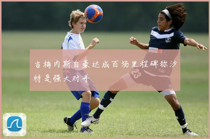 吉梅内斯自豪达成百场里程碑称沙特是强大对手
