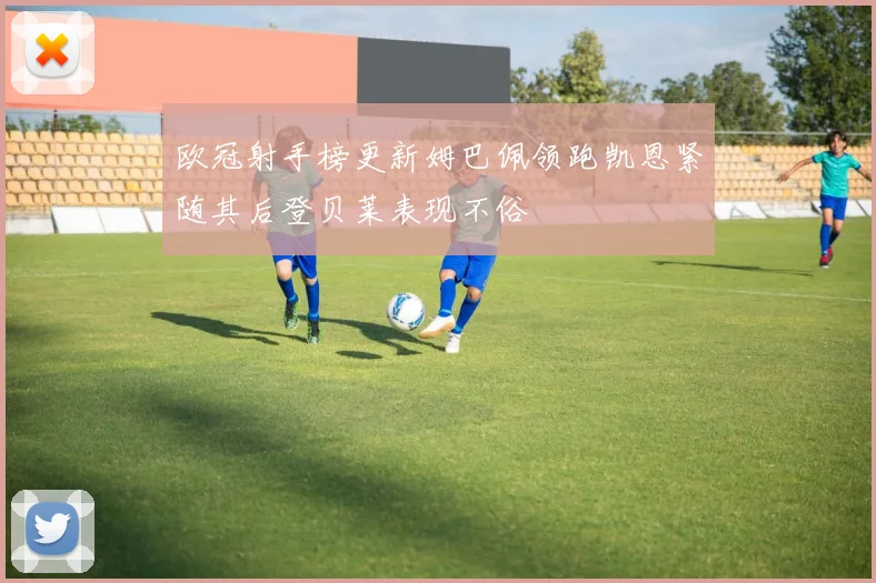 欧冠射手榜更新姆巴佩领跑凯恩紧随其后登贝莱表现不俗