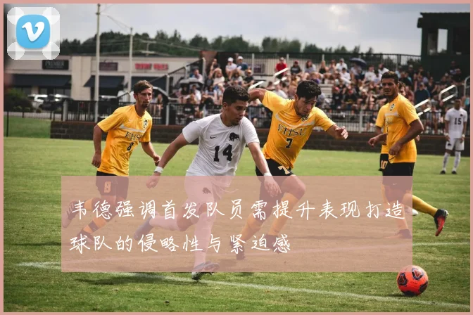 韦德强调首发队员需提升表现打造球队的侵略性与紧迫感