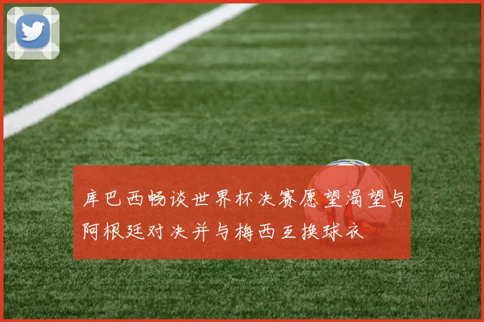 库巴西畅谈世界杯决赛愿望渴望与阿根廷对决并与梅西互换球衣