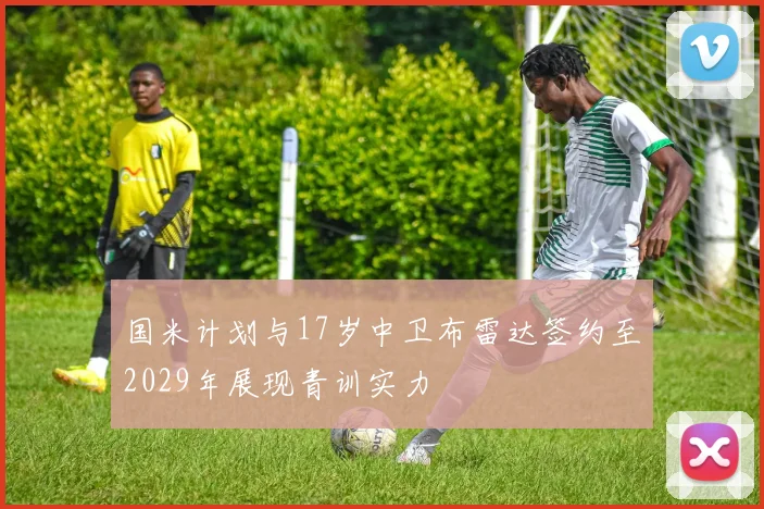 国米计划与17岁中卫布雷达签约至2029年展现青训实力