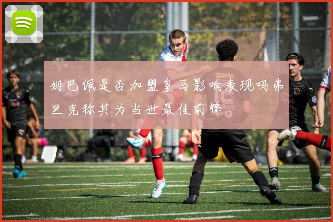 姆巴佩是否加盟皇马影响表现吗弗里克称其为当世最佳前锋