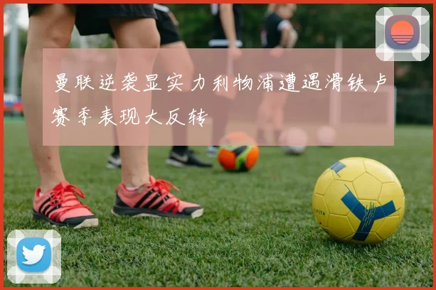 曼联逆袭显实力利物浦遭遇滑铁卢赛季表现大反转