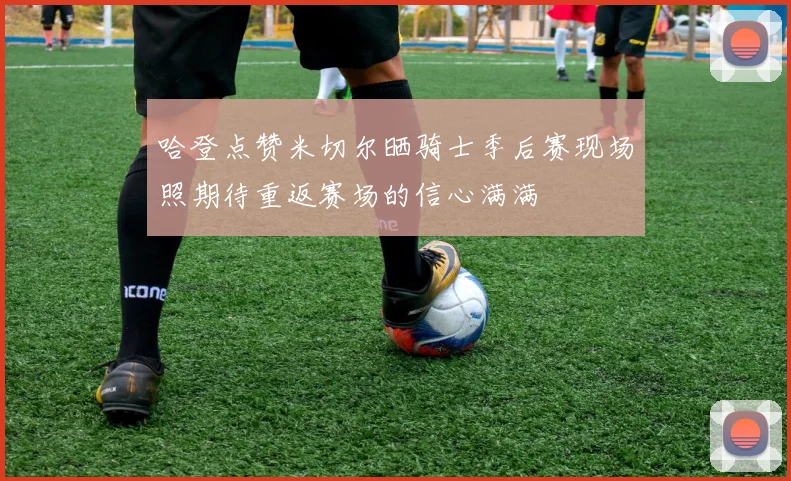 哈登点赞米切尔晒骑士季后赛现场照期待重返赛场的信心满满