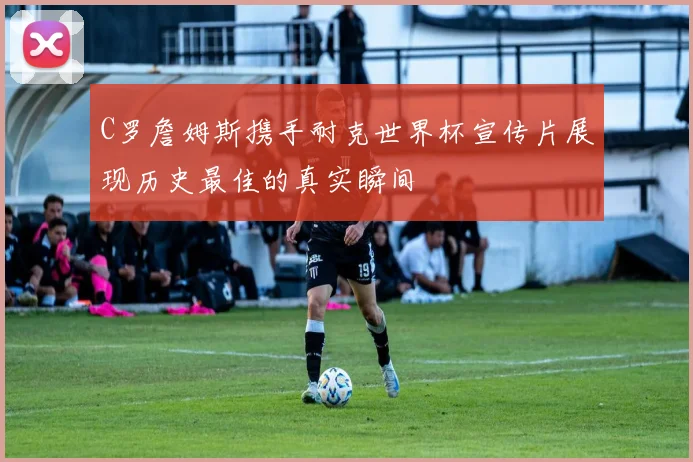 C罗詹姆斯携手耐克世界杯宣传片展现历史最佳的真实瞬间