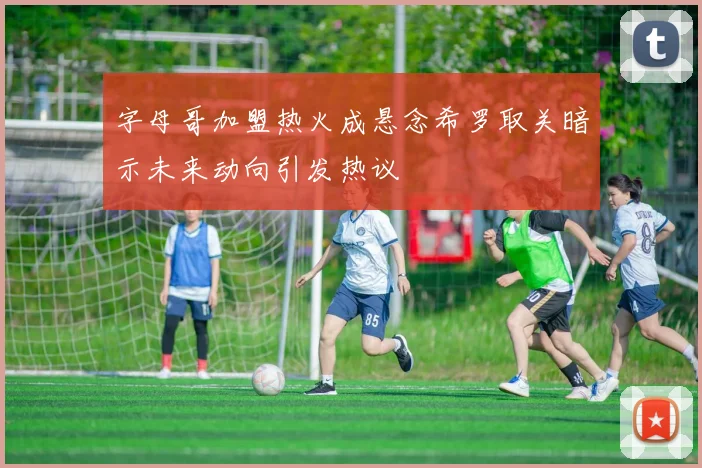 字母哥加盟热火成悬念希罗取关暗示未来动向引发热议