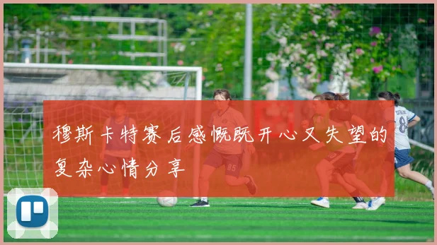穆斯卡特赛后感慨既开心又失望的复杂心情分享