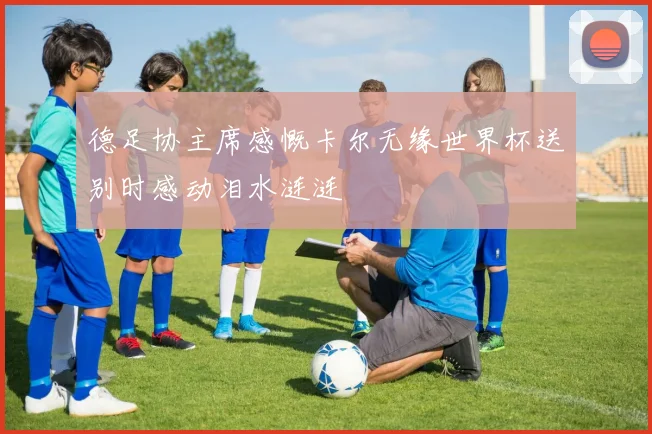 德足协主席感慨卡尔无缘世界杯送别时感动泪水涟涟