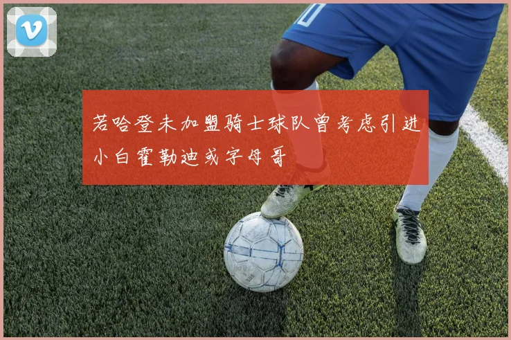 若哈登未加盟骑士球队曾考虑引进小白霍勒迪或字母哥